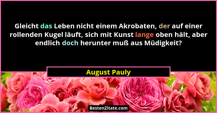 Gleicht das Leben nicht einem Akrobaten, der auf einer rollenden Kugel läuft, sich mit Kunst lange oben hält, aber endlich doch herunte... - August Pauly