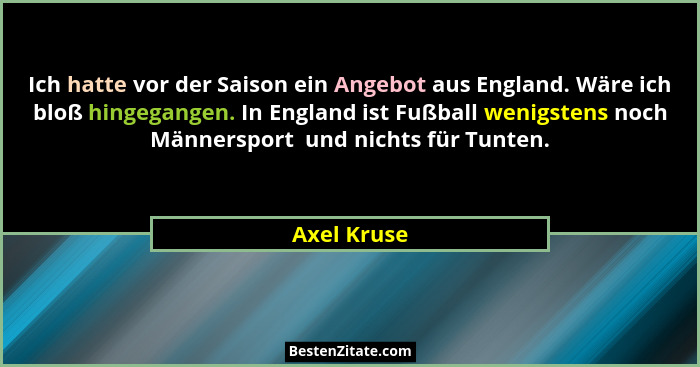 Ich hatte vor der Saison ein Angebot aus England. Wäre ich bloß hingegangen. In England ist Fußball wenigstens noch Männersport  und nich... - Axel Kruse