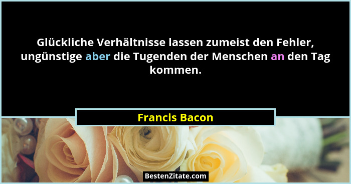Glückliche Verhältnisse lassen zumeist den Fehler, ungünstige aber die Tugenden der Menschen an den Tag kommen.... - Francis Bacon
