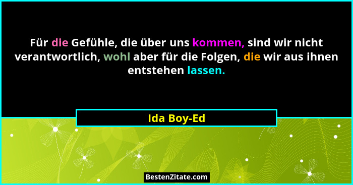 Für die Gefühle, die über uns kommen, sind wir nicht verantwortlich, wohl aber für die Folgen, die wir aus ihnen entstehen lassen.... - Ida Boy-Ed