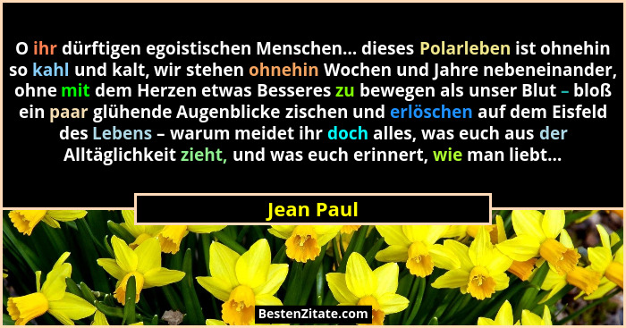 O ihr dürftigen egoistischen Menschen... dieses Polarleben ist ohnehin so kahl und kalt, wir stehen ohnehin Wochen und Jahre nebeneinander... - Jean Paul
