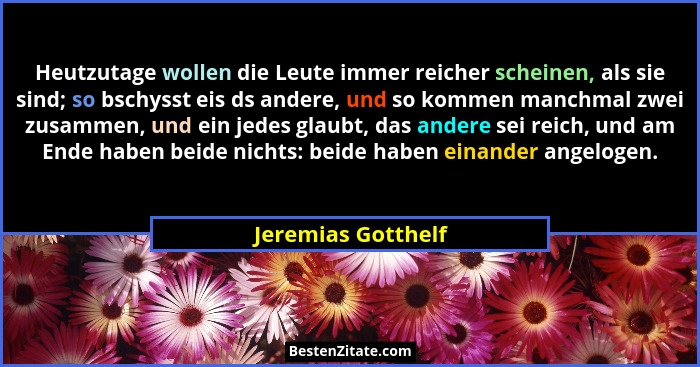 Heutzutage wollen die Leute immer reicher scheinen, als sie sind; so bschysst eis ds andere, und so kommen manchmal zwei zusammen,... - Jeremias Gotthelf