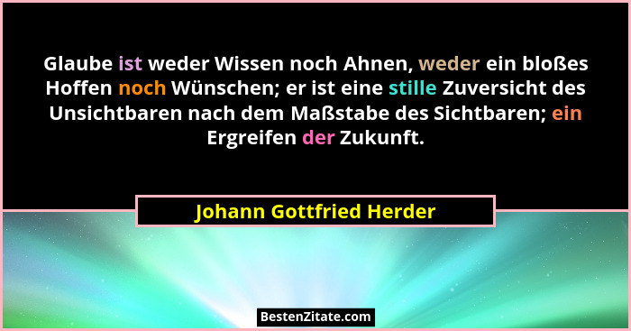 Glaube ist weder Wissen noch Ahnen, weder ein bloßes Hoffen noch Wünschen; er ist eine stille Zuversicht des Unsichtbaren na... - Johann Gottfried Herder