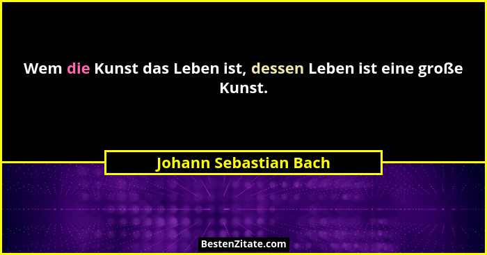 Wem die Kunst das Leben ist, dessen Leben ist eine große Kunst.... - Johann Sebastian Bach