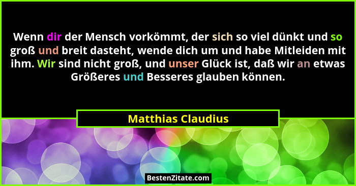 Wenn dir der Mensch vorkömmt, der sich so viel dünkt und so groß und breit dasteht, wende dich um und habe Mitleiden mit ihm. Wir... - Matthias Claudius