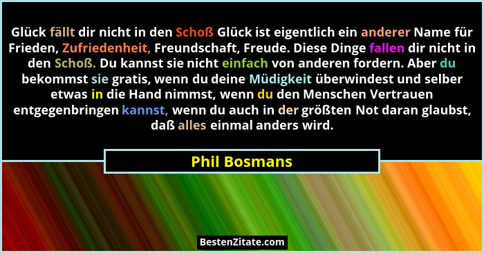 Glück fällt dir nicht in den Schoß Glück ist eigentlich ein anderer Name für Frieden, Zufriedenheit, Freundschaft, Freude. Diese Dinge... - Phil Bosmans