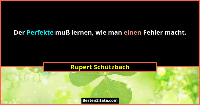 Der Perfekte muß lernen, wie man einen Fehler macht.... - Rupert Schützbach