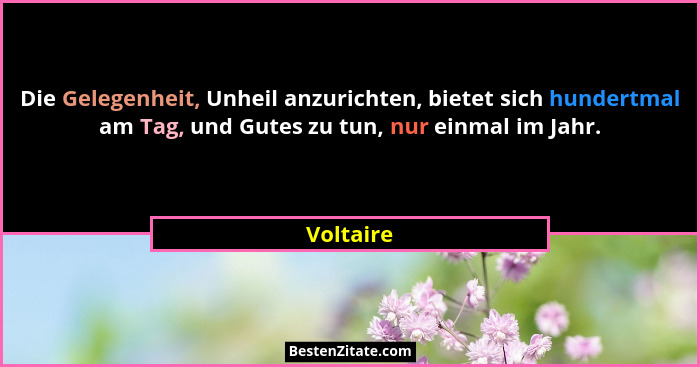 Die Gelegenheit, Unheil anzurichten, bietet sich hundertmal am Tag, und Gutes zu tun, nur einmal im Jahr.... - Voltaire