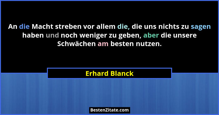 An die Macht streben vor allem die, die uns nichts zu sagen haben und noch weniger zu geben, aber die unsere Schwächen am besten nutze... - Erhard Blanck