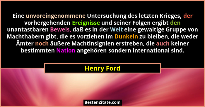Eine unvoreingenommene Untersuchung des letzten Krieges, der vorhergehenden Ereignisse und seiner Folgen ergibt den unantastbaren Beweis,... - Henry Ford