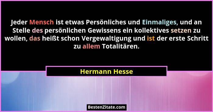 Jeder Mensch ist etwas Persönliches und Einmaliges, und an Stelle des persönlichen Gewissens ein kollektives setzen zu wollen, das hei... - Hermann Hesse