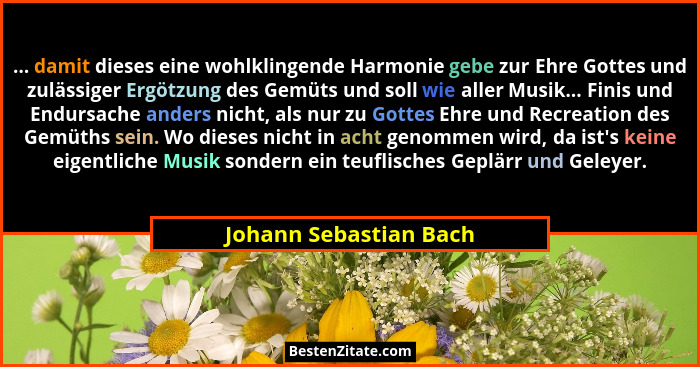 ... damit dieses eine wohlklingende Harmonie gebe zur Ehre Gottes und zulässiger Ergötzung des Gemüts und soll wie aller Musik... - Johann Sebastian Bach