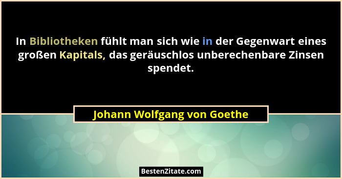 In Bibliotheken fühlt man sich wie in der Gegenwart eines großen Kapitals, das geräuschlos unberechenbare Zinsen spendet.... - Johann Wolfgang von Goethe