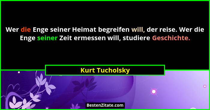 Wer die Enge seiner Heimat begreifen will, der reise. Wer die Enge seiner Zeit ermessen will, studiere Geschichte.... - Kurt Tucholsky