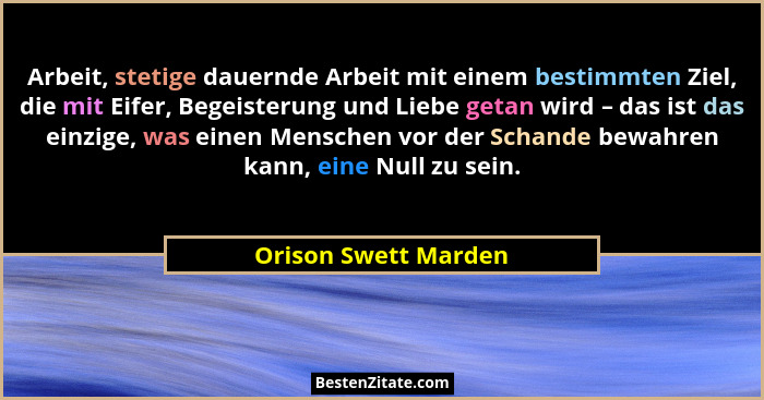 Arbeit, stetige dauernde Arbeit mit einem bestimmten Ziel, die mit Eifer, Begeisterung und Liebe getan wird – das ist das einzig... - Orison Swett Marden