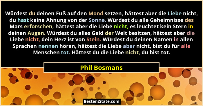 Würdest du deinen Fuß auf den Mond setzen, hättest aber die Liebe nicht, du hast keine Ahnung von der Sonne. Würdest du alle Geheimniss... - Phil Bosmans