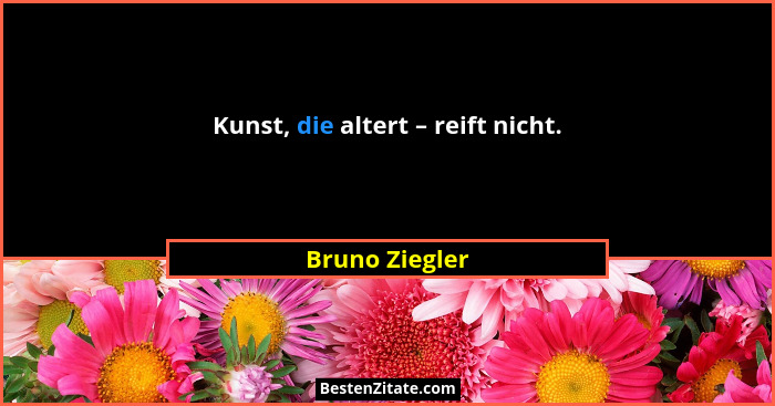 Kunst, die altert – reift nicht.... - Bruno Ziegler