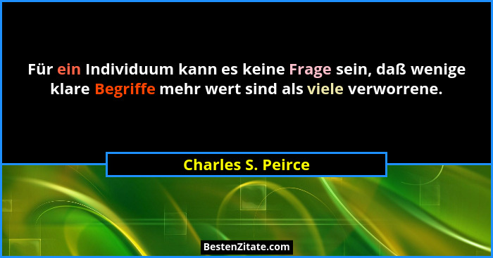 Für ein Individuum kann es keine Frage sein, daß wenige klare Begriffe mehr wert sind als viele verworrene.... - Charles S. Peirce