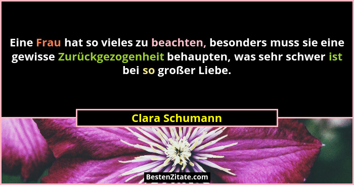 Eine Frau hat so vieles zu beachten, besonders muss sie eine gewisse Zurückgezogenheit behaupten, was sehr schwer ist bei so großer L... - Clara Schumann