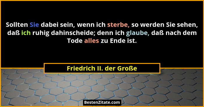 Sollten Sie dabei sein, wenn ich sterbe, so werden Sie sehen, daß ich ruhig dahinscheide; denn ich glaube, daß nach dem Tode... - Friedrich II. der Große