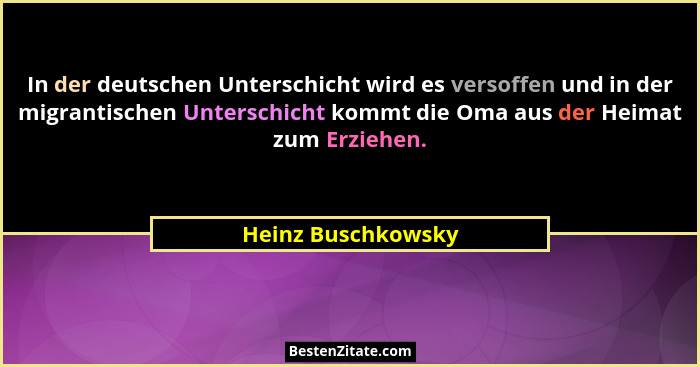 In der deutschen Unterschicht wird es versoffen und in der migrantischen Unterschicht kommt die Oma aus der Heimat zum Erziehen.... - Heinz Buschkowsky