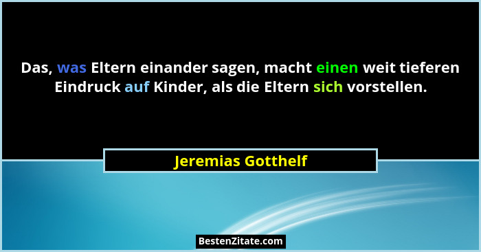 Das, was Eltern einander sagen, macht einen weit tieferen Eindruck auf Kinder, als die Eltern sich vorstellen.... - Jeremias Gotthelf