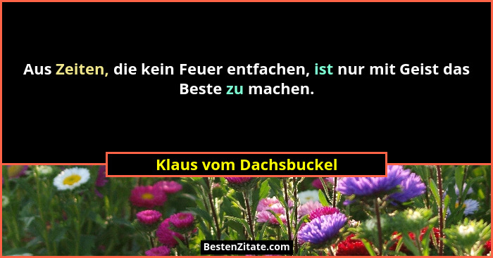 Aus Zeiten, die kein Feuer entfachen, ist nur mit Geist das Beste zu machen.... - Klaus vom Dachsbuckel