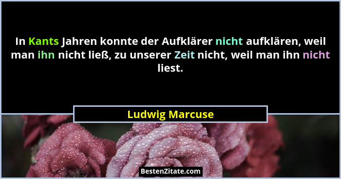 In Kants Jahren konnte der Aufklärer nicht aufklären, weil man ihn nicht ließ, zu unserer Zeit nicht, weil man ihn nicht liest.... - Ludwig Marcuse