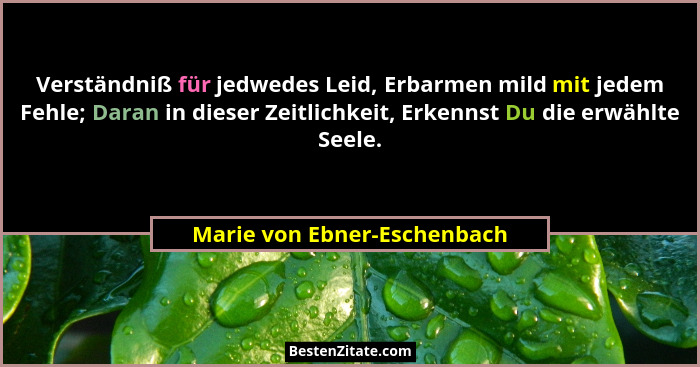 Verständniß für jedwedes Leid, Erbarmen mild mit jedem Fehle; Daran in dieser Zeitlichkeit, Erkennst Du die erwählte Seel... - Marie von Ebner-Eschenbach