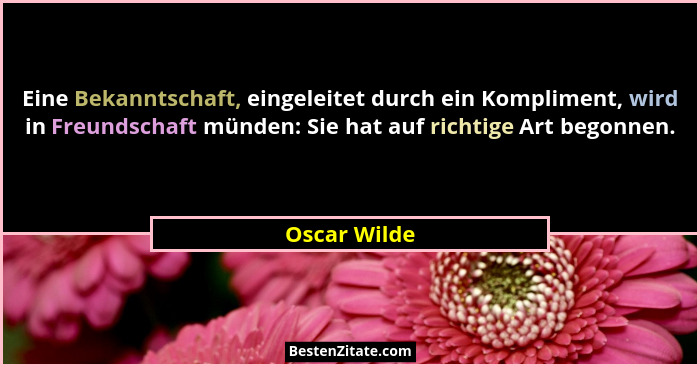 Eine Bekanntschaft, eingeleitet durch ein Kompliment, wird in Freundschaft münden: Sie hat auf richtige Art begonnen.... - Oscar Wilde
