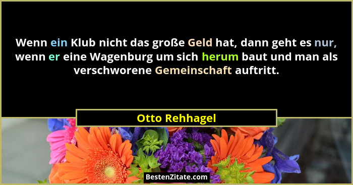 Wenn ein Klub nicht das große Geld hat, dann geht es nur, wenn er eine Wagenburg um sich herum baut und man als verschworene Gemeinsch... - Otto Rehhagel