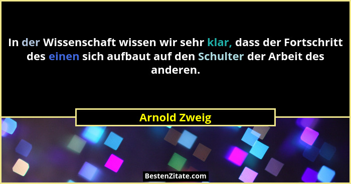 In der Wissenschaft wissen wir sehr klar, dass der Fortschritt des einen sich aufbaut auf den Schulter der Arbeit des anderen.... - Arnold Zweig