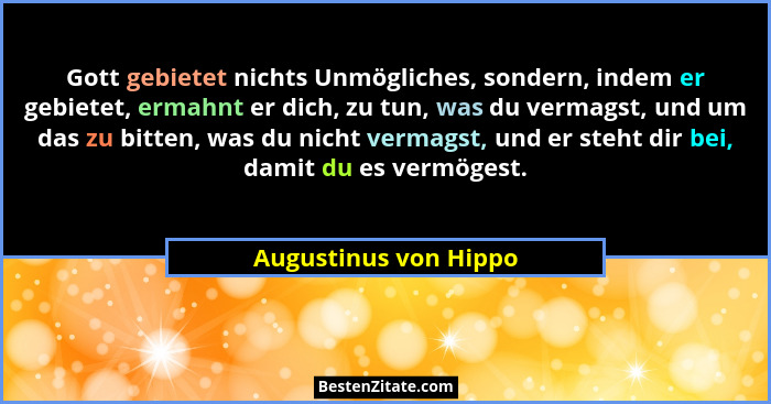 Gott gebietet nichts Unmögliches, sondern, indem er gebietet, ermahnt er dich, zu tun, was du vermagst, und um das zu bitten, w... - Augustinus von Hippo