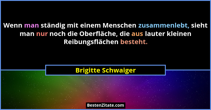 Wenn man ständig mit einem Menschen zusammenlebt, sieht man nur noch die Oberfläche, die aus lauter kleinen Reibungsflächen beste... - Brigitte Schwaiger