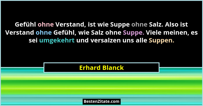 Gefühl ohne Verstand, ist wie Suppe ohne Salz. Also ist Verstand ohne Gefühl, wie Salz ohne Suppe. Viele meinen, es sei umgekehrt und... - Erhard Blanck