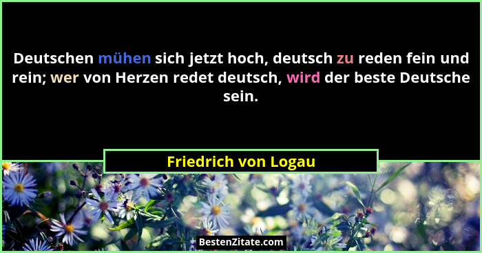 Deutschen mühen sich jetzt hoch, deutsch zu reden fein und rein; wer von Herzen redet deutsch, wird der beste Deutsche sein.... - Friedrich von Logau