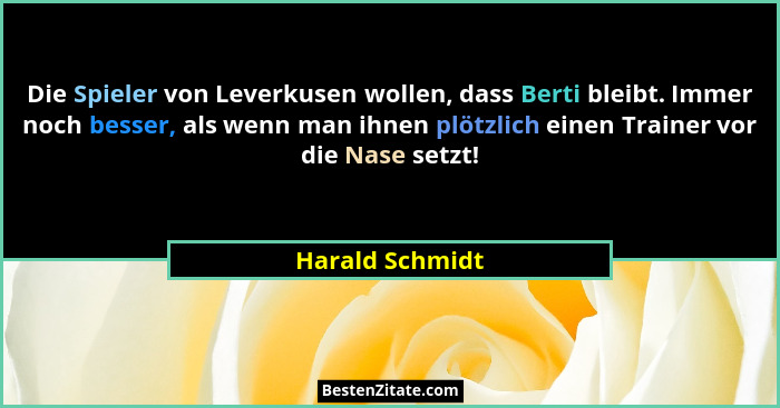 Die Spieler von Leverkusen wollen, dass Berti bleibt. Immer noch besser, als wenn man ihnen plötzlich einen Trainer vor die Nase setz... - Harald Schmidt