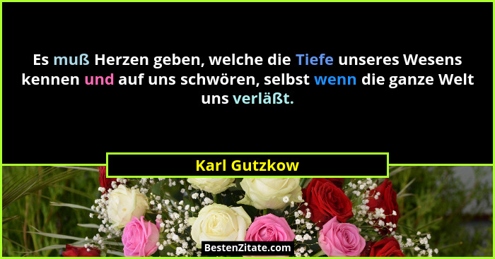 Es muß Herzen geben, welche die Tiefe unseres Wesens kennen und auf uns schwören, selbst wenn die ganze Welt uns verläßt.... - Karl Gutzkow
