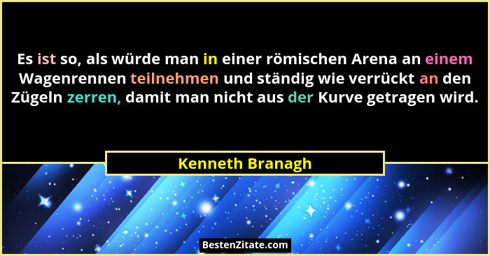 Es ist so, als würde man in einer römischen Arena an einem Wagenrennen teilnehmen und ständig wie verrückt an den Zügeln zerren, dam... - Kenneth Branagh