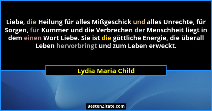 Liebe, die Heilung für alles Mißgeschick und alles Unrechte, für Sorgen, für Kummer und die Verbrechen der Menschheit liegt in dem... - Lydia Maria Child