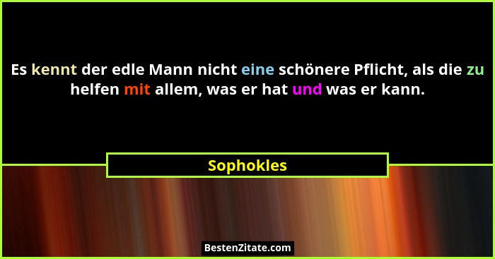 Es kennt der edle Mann nicht eine schönere Pflicht, als die zu helfen mit allem, was er hat und was er kann.... - Sophokles