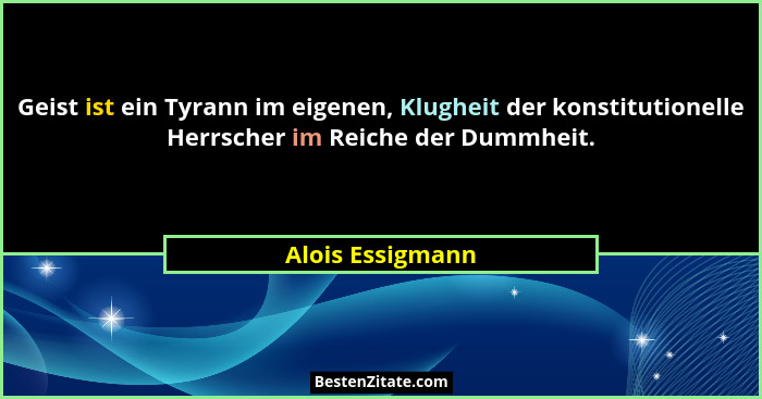 Geist ist ein Tyrann im eigenen, Klugheit der konstitutionelle Herrscher im Reiche der Dummheit.... - Alois Essigmann