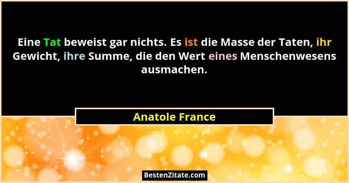 Eine Tat beweist gar nichts. Es ist die Masse der Taten, ihr Gewicht, ihre Summe, die den Wert eines Menschenwesens ausmachen.... - Anatole France