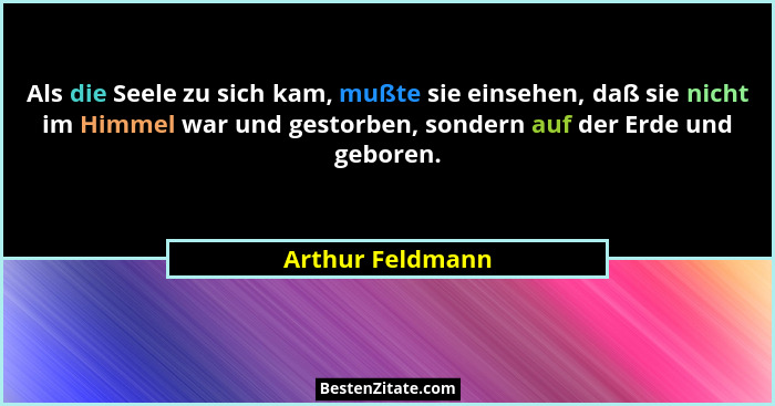 Als die Seele zu sich kam, mußte sie einsehen, daß sie nicht im Himmel war und gestorben, sondern auf der Erde und geboren.... - Arthur Feldmann
