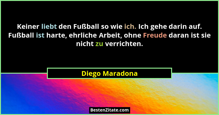 Keiner liebt den Fußball so wie ich. Ich gehe darin auf. Fußball ist harte, ehrliche Arbeit, ohne Freude daran ist sie nicht zu verri... - Diego Maradona