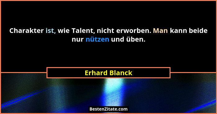 Charakter ist, wie Talent, nicht erworben. Man kann beide nur nützen und üben.... - Erhard Blanck