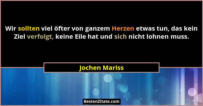 Wir sollten viel öfter von ganzem Herzen etwas tun, das kein Ziel verfolgt, keine Eile hat und sich nicht lohnen muss.... - Jochen Mariss