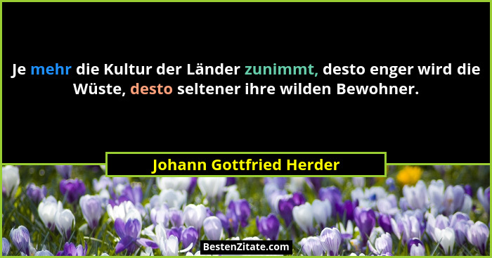 Je mehr die Kultur der Länder zunimmt, desto enger wird die Wüste, desto seltener ihre wilden Bewohner.... - Johann Gottfried Herder