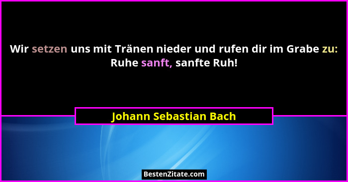 Wir setzen uns mit Tränen nieder und rufen dir im Grabe zu: Ruhe sanft, sanfte Ruh!... - Johann Sebastian Bach