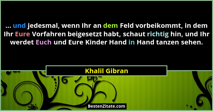 ... und jedesmal, wenn Ihr an dem Feld vorbeikommt, in dem Ihr Eure Vorfahren beigesetzt habt, schaut richtig hin, und Ihr werdet Euch... - Khalil Gibran